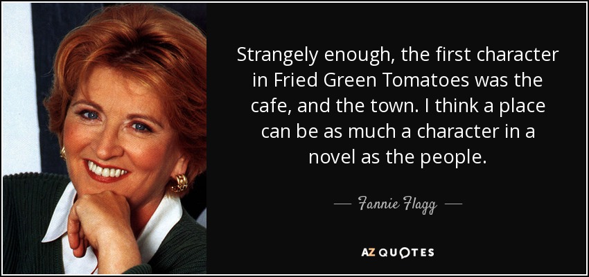 Strangely enough, the first character in Fried Green Tomatoes was the cafe, and the town. I think a place can be as much a character in a novel as the people. - Fannie Flagg