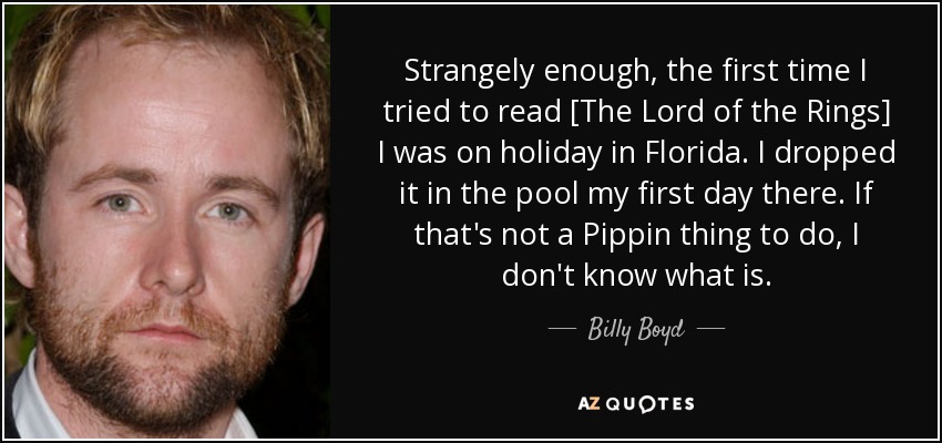 Strangely enough, the first time I tried to read [The Lord of the Rings] I was on holiday in Florida. I dropped it in the pool my first day there. If that's not a Pippin thing to do, I don't know what is. - Billy Boyd