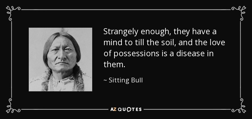 Strangely enough, they have a mind to till the soil, and the love of possessions is a disease in them. - Sitting Bull
