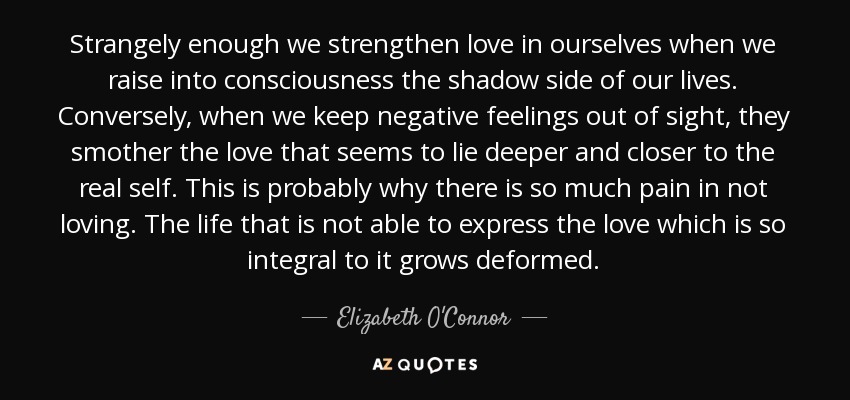 Strangely enough we strengthen love in ourselves when we raise into consciousness the shadow side of our lives. Conversely, when we keep negative feelings out of sight, they smother the love that seems to lie deeper and closer to the real self. This is probably why there is so much pain in not loving. The life that is not able to express the love which is so integral to it grows deformed. - Elizabeth O'Connor