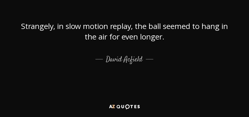 Strangely, in slow motion replay, the ball seemed to hang in the air for even longer. - David Acfield