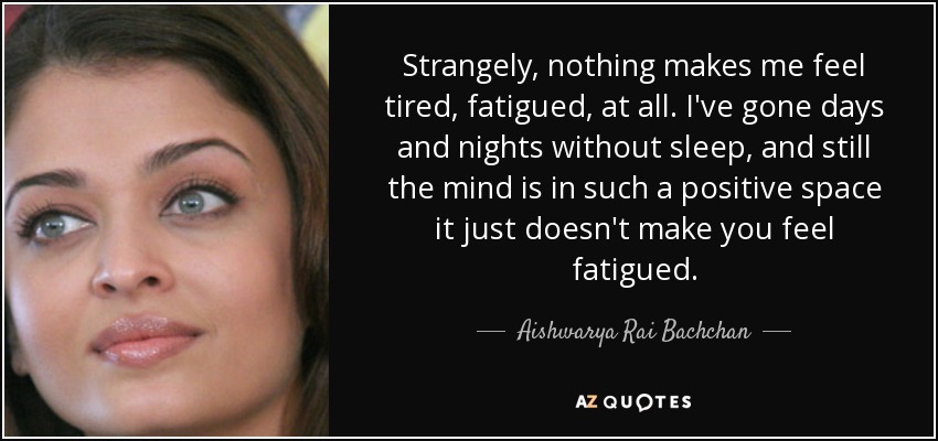 Strangely, nothing makes me feel tired, fatigued, at all. I've gone days and nights without sleep, and still the mind is in such a positive space it just doesn't make you feel fatigued. - Aishwarya Rai Bachchan