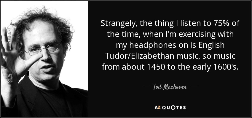 Strangely, the thing I listen to 75% of the time, when I'm exercising with my headphones on is English Tudor/Elizabethan music, so music from about 1450 to the early 1600's. - Tod Machover