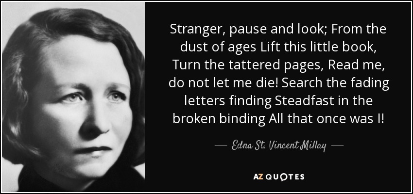 Stranger, pause and look; From the dust of ages Lift this little book, Turn the tattered pages, Read me, do not let me die! Search the fading letters finding Steadfast in the broken binding All that once was I! - Edna St. Vincent Millay