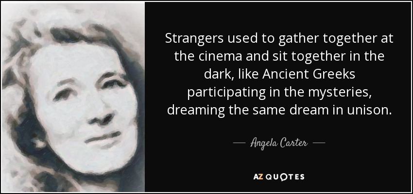 Strangers used to gather together at the cinema and sit together in the dark, like Ancient Greeks participating in the mysteries, dreaming the same dream in unison. - Angela Carter