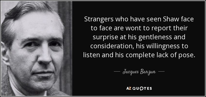 Strangers who have seen Shaw face to face are wont to report their surprise at his gentleness and consideration, his willingness to listen and his complete lack of pose. - Jacques Barzun