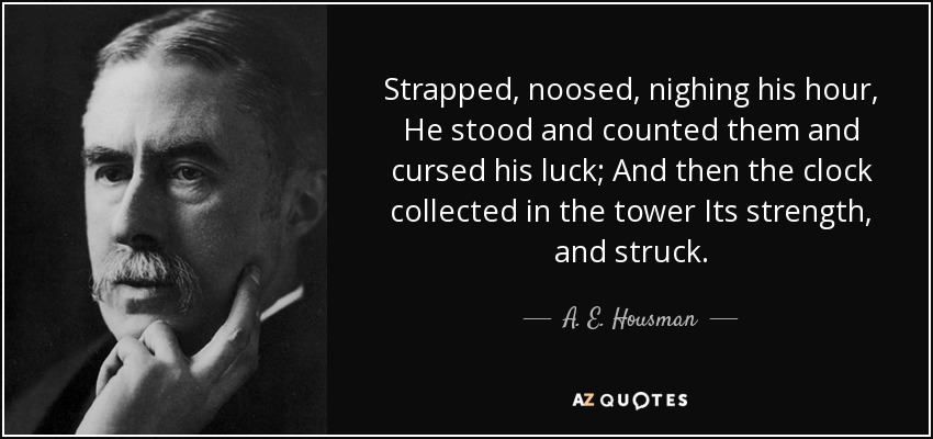 Strapped, noosed, nighing his hour, He stood and counted them and cursed his luck; And then the clock collected in the tower Its strength, and struck. - A. E. Housman