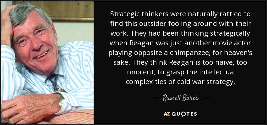 Strategic thinkers were naturally rattled to find this outsider fooling around with their work. They had been thinking strategically when Reagan was just another movie actor playing opposite a chimpanzee, for heaven's sake. They think Reagan is too naive, too innocent, to grasp the intellectual complexities of cold war strategy. - Russell Baker