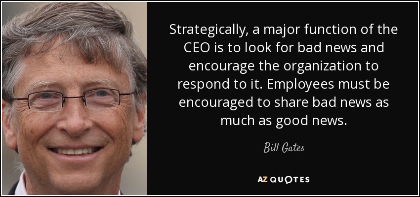 Strategically, a major function of the CEO is to look for bad news and encourage the organization to respond to it. Employees must be encouraged to share bad news as much as good news. - Bill Gates