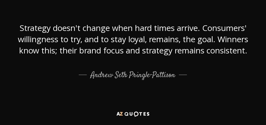 Strategy doesn't change when hard times arrive. Consumers' willingness to try, and to stay loyal, remains, the goal. Winners know this; their brand focus and strategy remains consistent. - Andrew Seth Pringle-Pattison