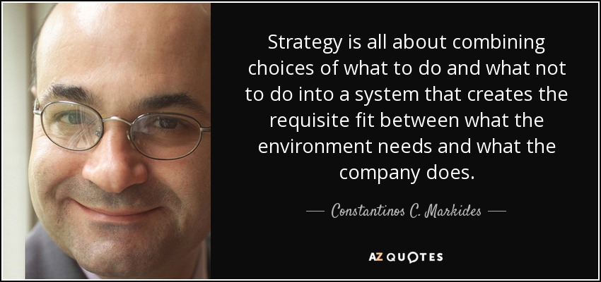 Strategy is all about combining choices of what to do and what not to do into a system that creates the requisite fit between what the environment needs and what the company does. - Constantinos C. Markides