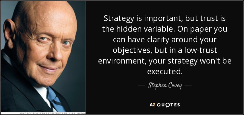 Strategy is important, but trust is the hidden variable. On paper you can have clarity around your objectives, but in a low-trust environment, your strategy won't be executed. - Stephen Covey