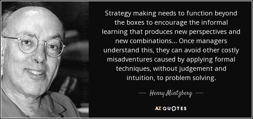 Strategy making needs to function beyond the boxes to encourage the informal learning that produces new perspectives and new combinations... Once managers understand this, they can avoid other costly misadventures caused by applying formal techniques, without judgement and intuition, to problem solving. - Henry Mintzberg