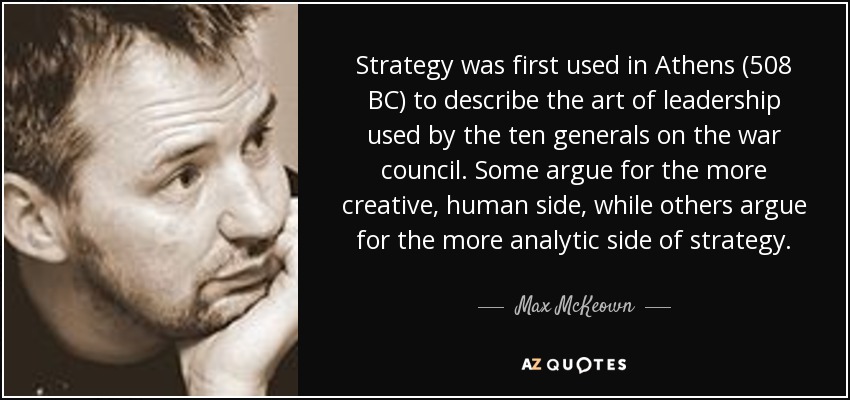 Strategy was first used in Athens (508 BC) to describe the art of leadership used by the ten generals on the war council. Some argue for the more creative, human side, while others argue for the more analytic side of strategy. - Max McKeown