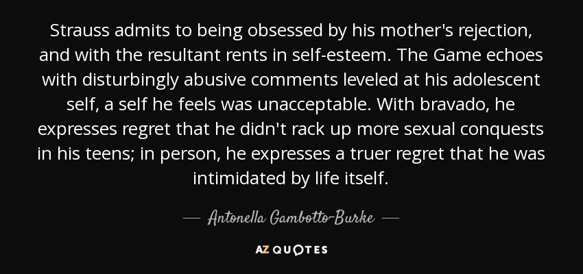 Strauss admits to being obsessed by his mother's rejection, and with the resultant rents in self-esteem. The Game echoes with disturbingly abusive comments leveled at his adolescent self, a self he feels was unacceptable. With bravado, he expresses regret that he didn't rack up more sexual conquests in his teens; in person, he expresses a truer regret that he was intimidated by life itself. - Antonella Gambotto-Burke