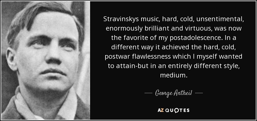 Stravinskys music, hard, cold, unsentimental, enormously brilliant and virtuous, was now the favorite of my postadolescence. In a different way it achieved the hard, cold, postwar flawlessness which I myself wanted to attain-but in an entirely different style, medium. - George Antheil
