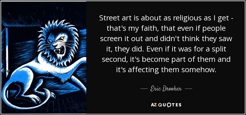 Street art is about as religious as I get - that's my faith, that even if people screen it out and didn't think they saw it, they did. Even if it was for a split second, it's become part of them and it's affecting them somehow. - Eric Drooker