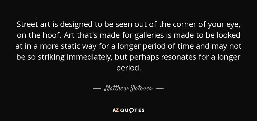 Street art is designed to be seen out of the corner of your eye, on the hoof. Art that's made for galleries is made to be looked at in a more static way for a longer period of time and may not be so striking immediately, but perhaps resonates for a longer period. - Matthew Slotover