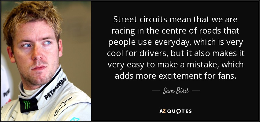 Street circuits mean that we are racing in the centre of roads that people use everyday, which is very cool for drivers, but it also makes it very easy to make a mistake, which adds more excitement for fans. - Sam Bird