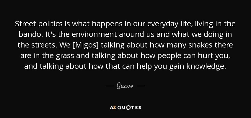 Street politics is what happens in our everyday life, living in the bando. It's the environment around us and what we doing in the streets. We [Migos] talking about how many snakes there are in the grass and talking about how people can hurt you, and talking about how that can help you gain knowledge. - Quavo