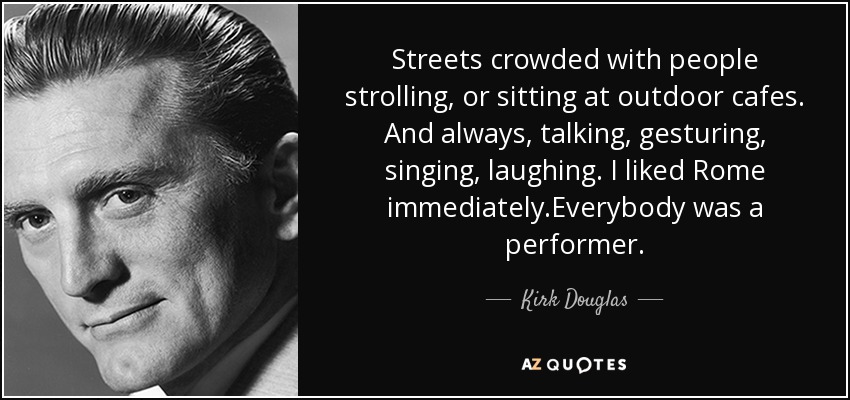 Streets crowded with people strolling, or sitting at outdoor cafes. And always, talking, gesturing, singing, laughing. I liked Rome immediately.Everybody was a performer. - Kirk Douglas