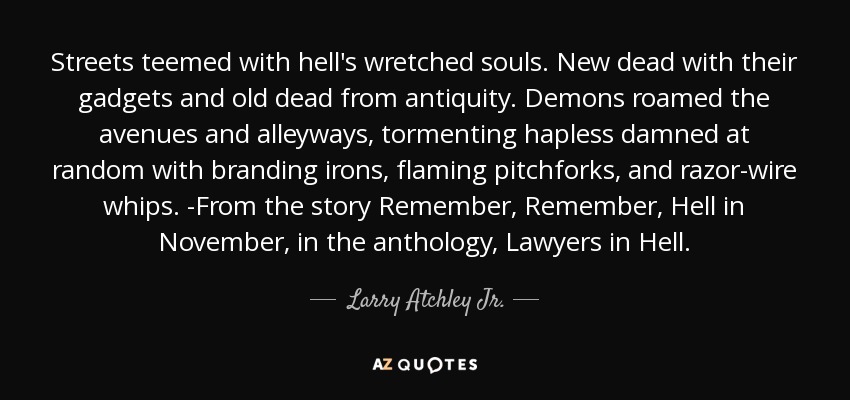 Streets teemed with hell's wretched souls. New dead with their gadgets and old dead from antiquity. Demons roamed the avenues and alleyways, tormenting hapless damned at random with branding irons, flaming pitchforks, and razor-wire whips. -From the story Remember, Remember, Hell in November, in the anthology, Lawyers in Hell. - Larry Atchley Jr.