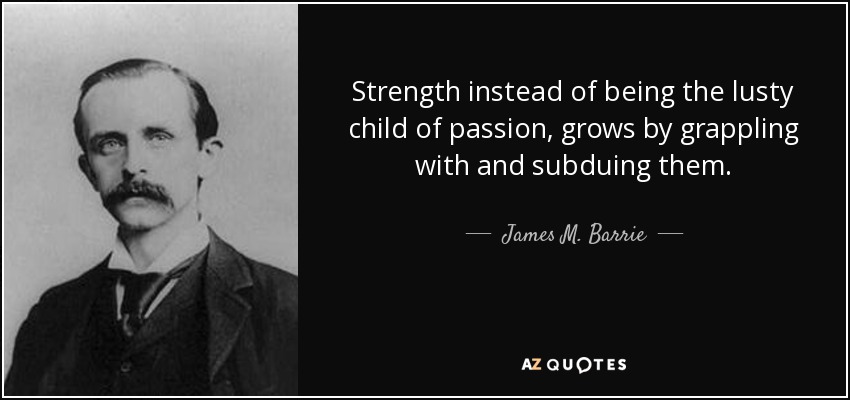 Strength instead of being the lusty child of passion, grows by grappling with and subduing them. - James M. Barrie