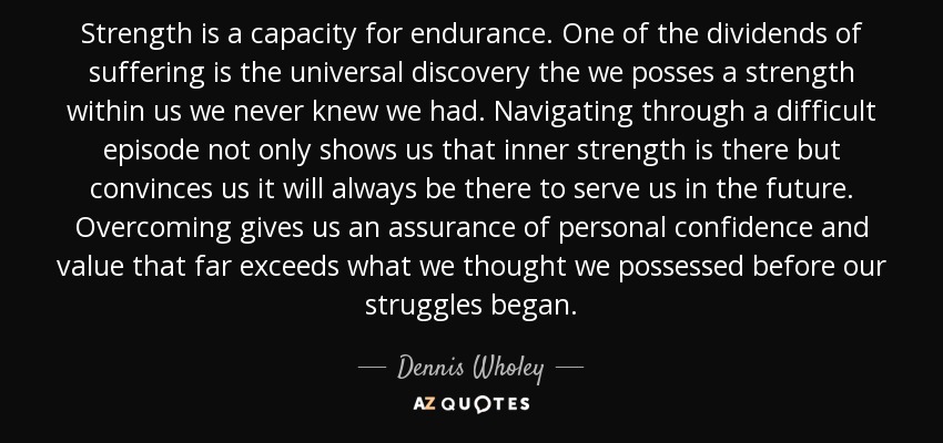 Strength is a capacity for endurance. One of the dividends of suffering is the universal discovery the we posses a strength within us we never knew we had. Navigating through a difficult episode not only shows us that inner strength is there but convinces us it will always be there to serve us in the future. Overcoming gives us an assurance of personal confidence and value that far exceeds what we thought we possessed before our struggles began. - Dennis Wholey