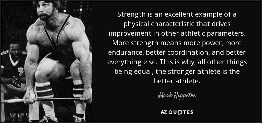 Strength is an excellent example of a physical characteristic that drives improvement in other athletic parameters. More strength means more power, more endurance, better coordination, and better everything else. This is why, all other things being equal, the stronger athlete is the better athlete. - Mark Rippetoe