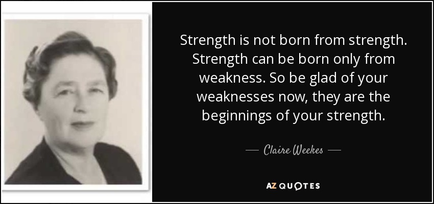 Strength is not born from strength. Strength can be born only from weakness. So be glad of your weaknesses now, they are the beginnings of your strength. - Claire Weekes
