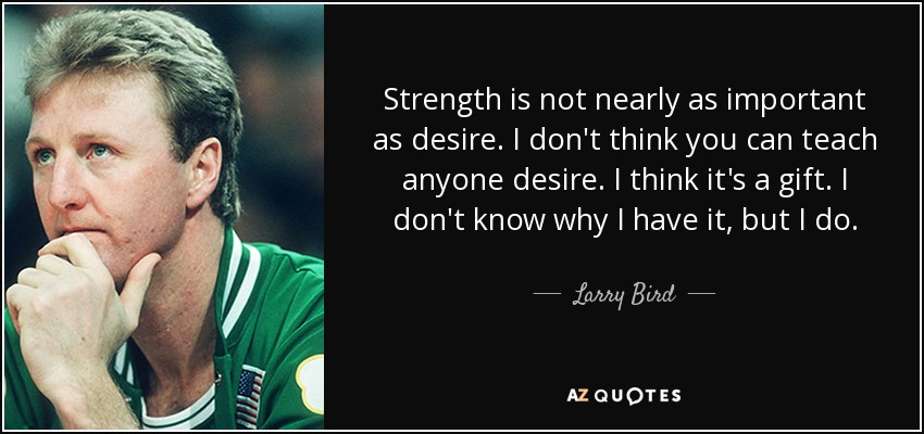 Strength is not nearly as important as desire. I don't think you can teach anyone desire. I think it's a gift. I don't know why I have it, but I do. - Larry Bird