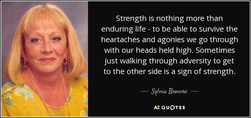 Strength is nothing more than enduring life - to be able to survive the heartaches and agonies we go through with our heads held high. Sometimes just walking through adversity to get to the other side is a sign of strength. - Sylvia Browne