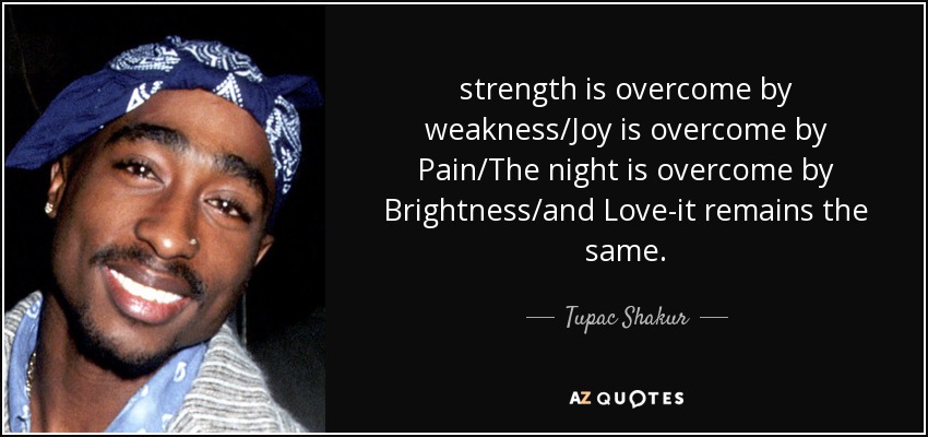 strength is overcome by weakness/Joy is overcome by Pain/The night is overcome by Brightness/and Love-it remains the same. - Tupac Shakur