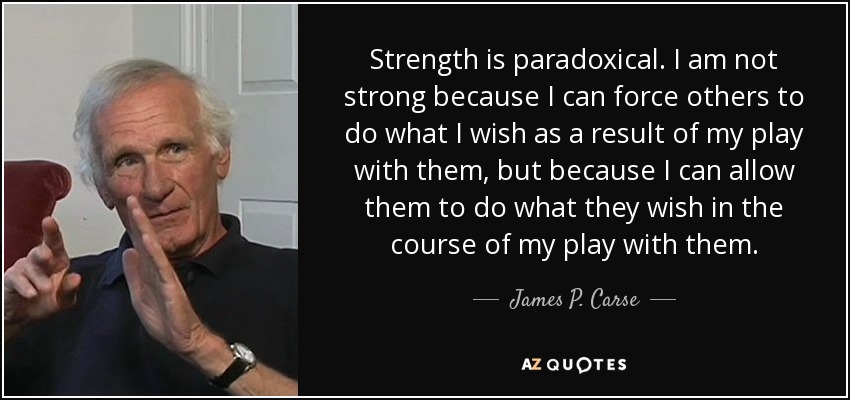 Strength is paradoxical. I am not strong because I can force others to do what I wish as a result of my play with them, but because I can allow them to do what they wish in the course of my play with them. - James P. Carse