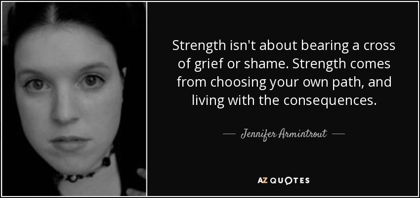 Strength isn't about bearing a cross of grief or shame. Strength comes from choosing your own path, and living with the consequences. - Jennifer Armintrout