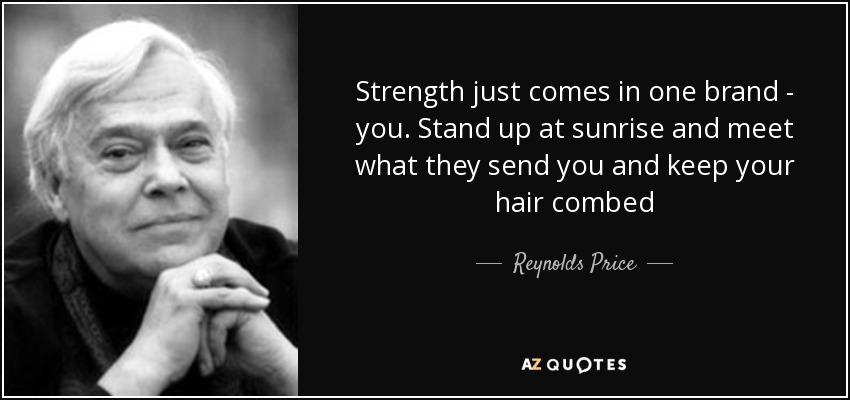 Strength just comes in one brand - you. Stand up at sunrise and meet what they send you and keep your hair combed - Reynolds Price