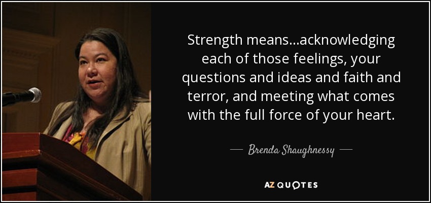 Strength means...acknowledging each of those feelings, your questions and ideas and faith and terror, and meeting what comes with the full force of your heart. - Brenda Shaughnessy