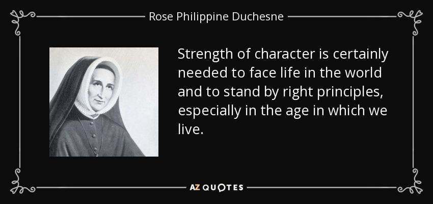 Strength of character is certainly needed to face life in the world and to stand by right principles, especially in the age in which we live. - Rose Philippine Duchesne