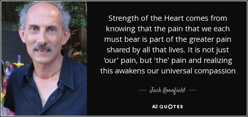 Strength of the Heart comes from knowing that the pain that we each must bear is part of the greater pain shared by all that lives. It is not just 'our' pain, but 'the' pain and realizing this awakens our universal compassion - Jack Kornfield