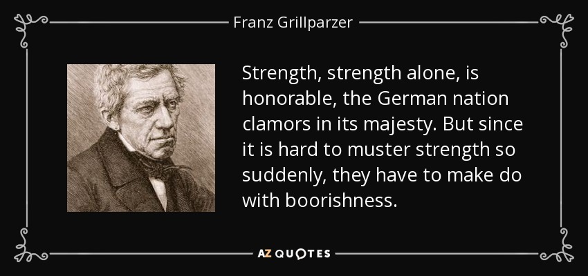 Strength, strength alone, is honorable, the German nation clamors in its majesty. But since it is hard to muster strength so suddenly, they have to make do with boorishness. - Franz Grillparzer