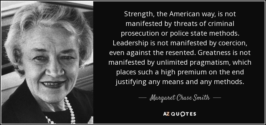 Strength, the American way, is not manifested by threats of criminal prosecution or police state methods. Leadership is not manifested by coercion, even against the resented. Greatness is not manifested by unlimited pragmatism, which places such a high premium on the end justifying any means and any methods. - Margaret Chase Smith