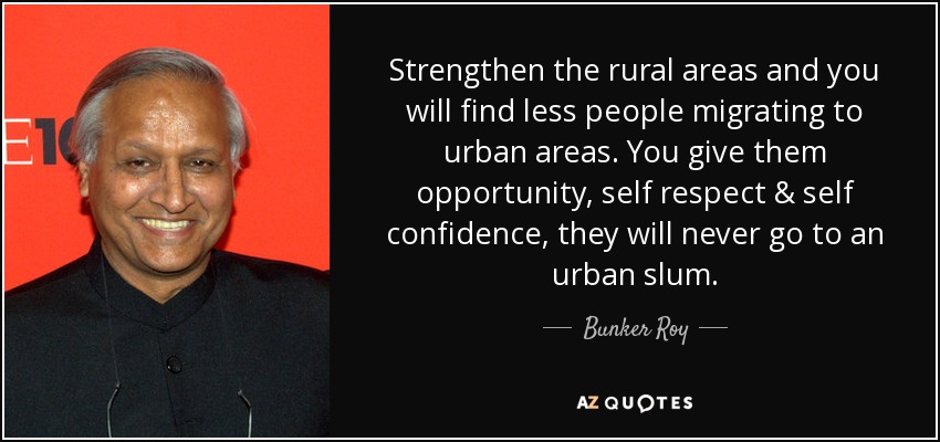 Strengthen the rural areas and you will find less people migrating to urban areas. You give them opportunity, self respect & self confidence, they will never go to an urban slum. - Bunker Roy