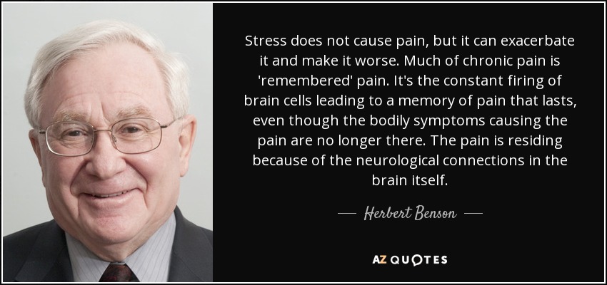 Stress does not cause pain, but it can exacerbate it and make it worse. Much of chronic pain is 'remembered' pain. It's the constant firing of brain cells leading to a memory of pain that lasts, even though the bodily symptoms causing the pain are no longer there. The pain is residing because of the neurological connections in the brain itself. - Herbert Benson