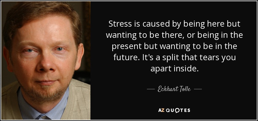 Stress is caused by being here but wanting to be there, or being in the present but wanting to be in the future. It's a split that tears you apart inside. - Eckhart Tolle