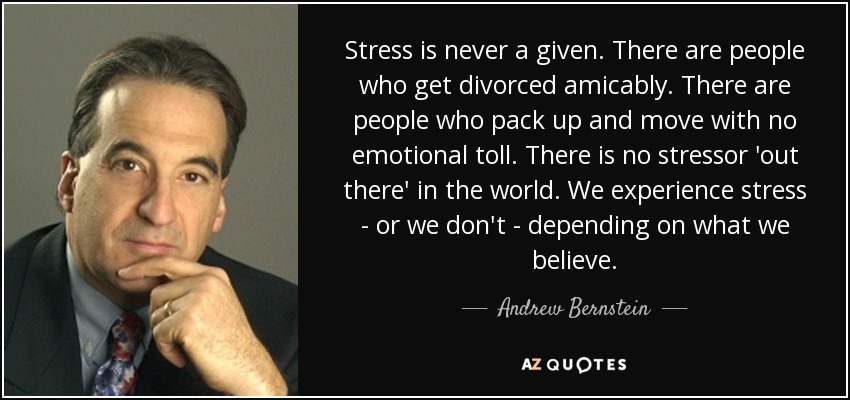Stress is never a given. There are people who get divorced amicably. There are people who pack up and move with no emotional toll. There is no stressor 'out there' in the world. We experience stress - or we don't - depending on what we believe. - Andrew Bernstein