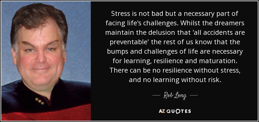 Stress is not bad but a necessary part of facing life's challenges. Whilst the dreamers maintain the delusion that 'all accidents are preventable' the rest of us know that the bumps and challenges of life are necessary for learning, resilience and maturation. There can be no resilience without stress, and no learning without risk. - Rob Long