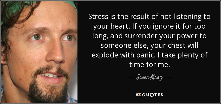 Stress is the result of not listening to your heart. If you ignore it for too long, and surrender your power to someone else, your chest will explode with panic. I take plenty of time for me. - Jason Mraz