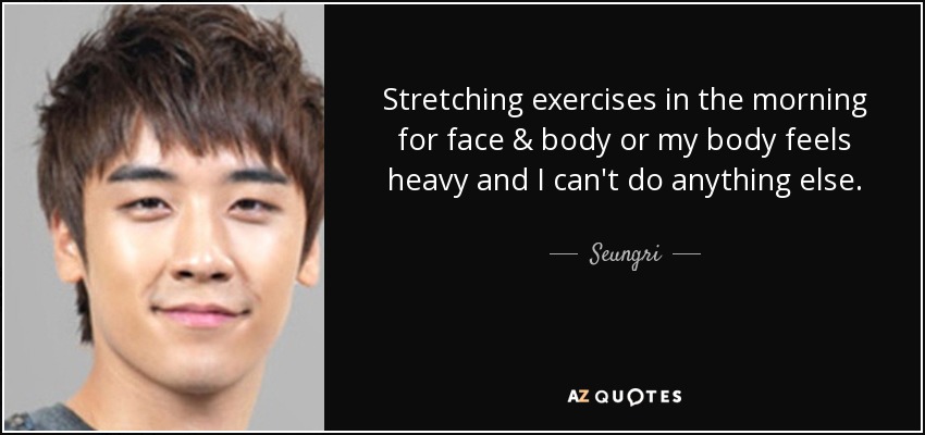 Stretching exercises in the morning for face & body or my body feels heavy and I can't do anything else. - Seungri
