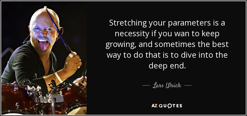 Stretching your parameters is a necessity if you wan to keep growing, and sometimes the best way to do that is to dive into the deep end. - Lars Ulrich