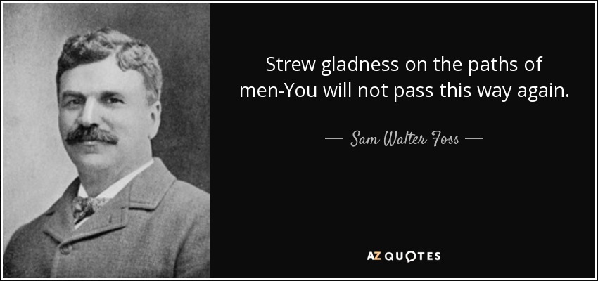 Strew gladness on the paths of men-You will not pass this way again. - Sam Walter Foss